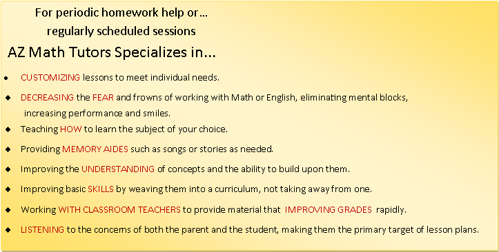 Text Box:            For periodic homework help or                           regularly scheduled sessions AZ Math Tutors Specializes in...CUSTOMIZING lessons to meet individual needs.                                    DECREASING the FEAR and frowns of working with Math or English, eliminating mental blocks,         increasing performance and smiles.Teaching HOW to learn the subject of your choice.Providing MEMORY AIDES such as songs or stories as needed.Improving the UNDERSTANDING of concepts and the ability to build upon them.Improving basic SKILLS by weaving them into a curriculum, not taking away from one.Working WITH CLASSROOM TEACHERS to provide material that  IMPROVING GRADES  rapidly.LISTENING to the concerns of both the parent and the student, making them the primary target of lesson plans.