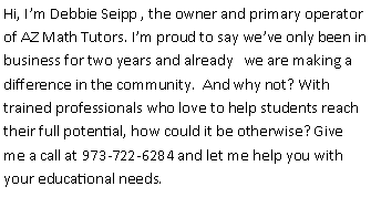 Text Box: Hi, Im Debbie Seipp , the owner and primary operator of AZ Math Tutors. Im proud to say weve only been in business for two years and already   we are making a  difference in the community.  And why not? With trained professionals who love to help students reach their full potential, how could it be otherwise? Give me a call at 973-722-6284 and let me help you with your educational needs.